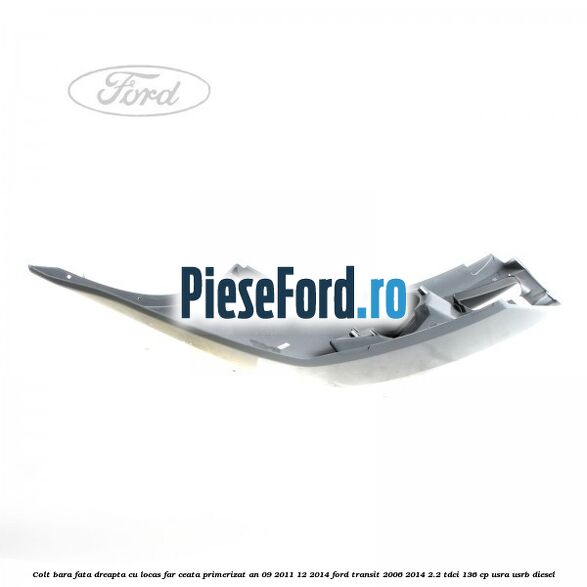 Colt bara fata dreapta cu locas far ceata primerizat an 09/2011-12/2014 Ford Transit 2006-2014 2.2 TDCi 136 cp USRA, USRB diesel