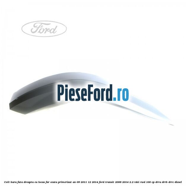 Colt bara fata dreapta cu locas far ceata primerizat an 09/2011-12/2014 Ford Transit 2006-2014 2.2 TDCi RWD 100 cp DRRA, DRRB, DRRC diesel