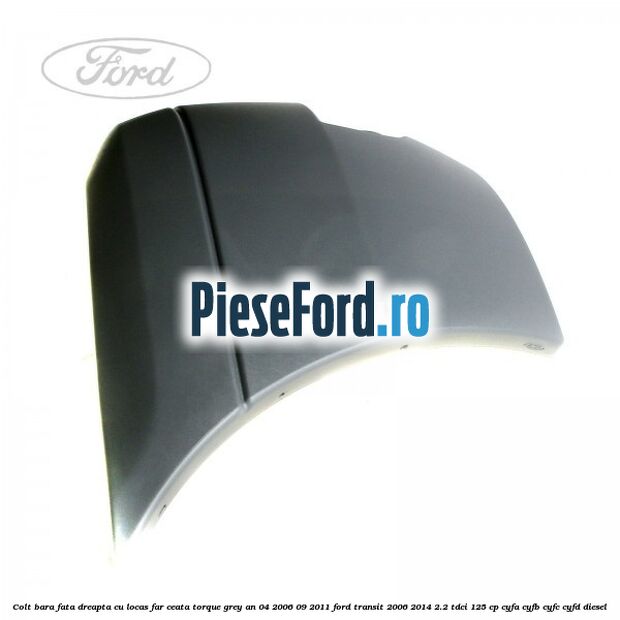 Colt bara fata dreapta cu locas far ceata torque grey an 04/2006-09/2011 Ford Transit 2006-2014 2.2 TDCi 125 cp CYFA, CYFB, CYFC, CYFD diesel