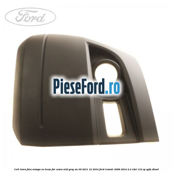 Colt bara fata stanga cu locas far ceata mid grey an 09/2011-12/2014 Ford Transit 2006-2014 2.2 TDCi 110 cp QVFA diesel