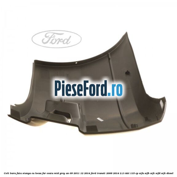 Colt bara fata stanga cu locas far ceata mid grey an 09/2011-12/2014 Ford Transit 2006-2014 2.2 TDCi 115 cp SRFA, SRFB, SRFC, SRFD, SRFE diesel
