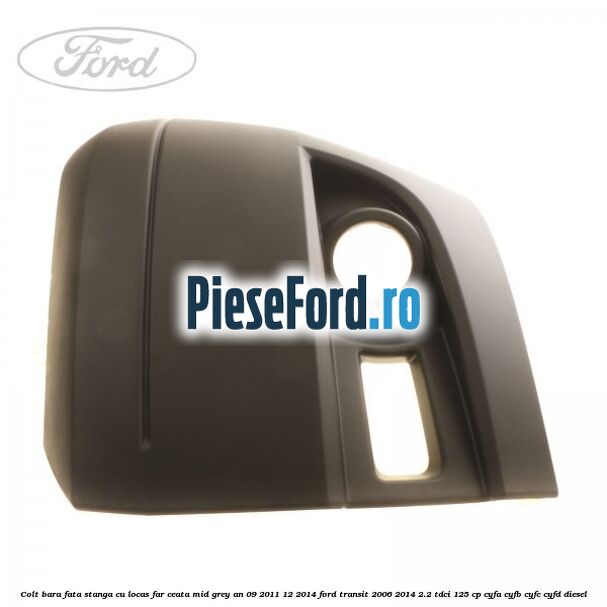 Colt bara fata stanga cu locas far ceata mid grey an 09/2011-12/2014 Ford Transit 2006-2014 2.2 TDCi 125 cp Colt bara fata stanga cu locas far ceata mid grey an 09/2011-12/2014 Ford Transit 2006-2014 2.2 TDCi 125 cp CYFA, CYFB, CYFC, CYFD diesel