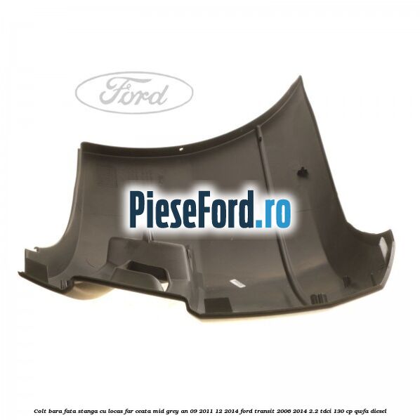Colt bara fata stanga cu locas far ceata mid grey an 09/2011-12/2014 Ford Transit 2006-2014 2.2 TDCi 130 cp QWFA diesel
