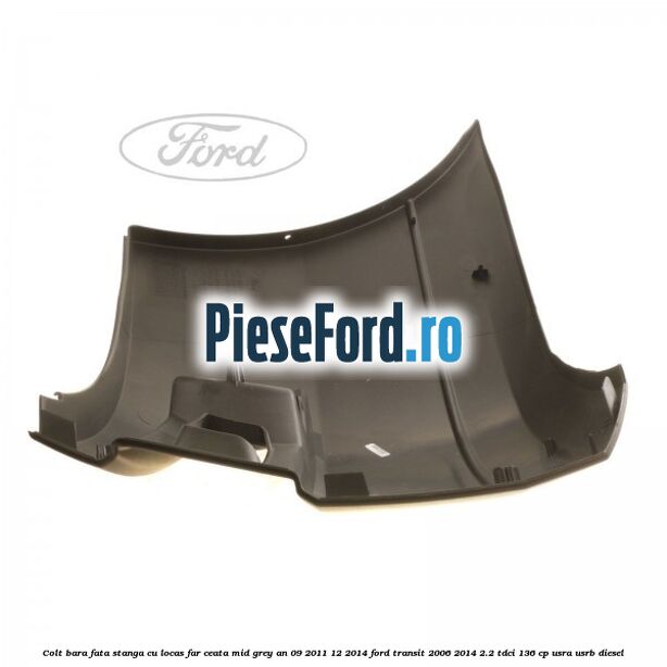 Colt bara fata stanga cu locas far ceata mid grey an 09/2011-12/2014 Ford Transit 2006-2014 2.2 TDCi 136 cp USRA, USRB diesel