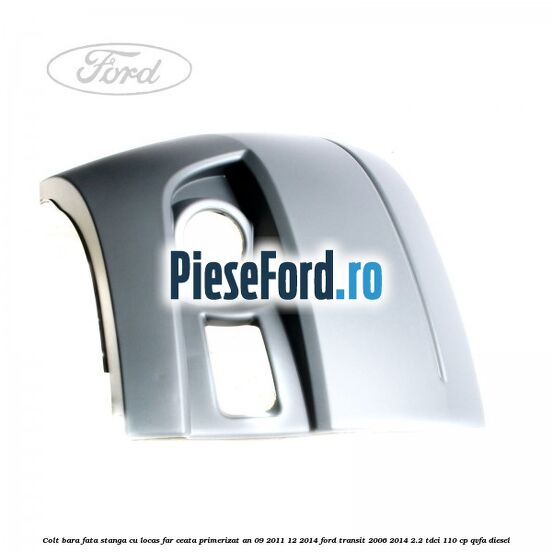 Colt bara fata stanga cu locas far ceata primerizat an 09/2011-12/2014 Ford Transit 2006-2014 2.2 TDCi 110 cp QVFA diesel