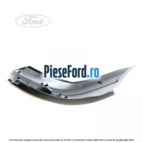 Colt bara fata stanga cu locas far ceata primerizat an 09/2011-12/2014 Ford Transit 2006-2014 2.2 TDCi 85 cp P8FA, P8FB diesel