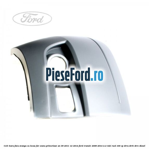 Colt bara fata stanga cu locas far ceata primerizat an 09/2011-12/2014 Ford Transit 2006-2014 2.2 TDCi RWD 100 cp DRRA, DRRB, DRRC diesel