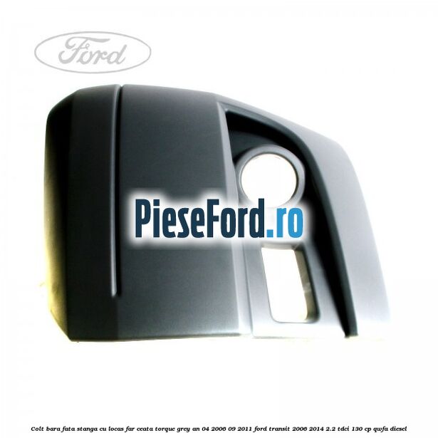 Colt bara fata stanga cu locas far ceata torque grey an 04/2006-09/2011 Ford Transit 2006-2014 2.2 TDCi 130 cp QWFA diesel