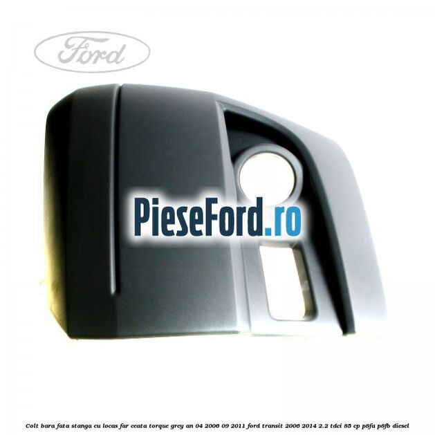 Colt bara fata stanga cu locas far ceata torque grey an 04/2006-09/2011 Ford Transit 2006-2014 2.2 TDCi 85 cp P8FA, P8FB diesel