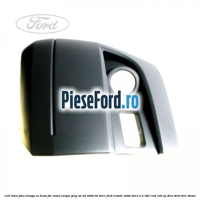 Colt bara fata stanga cu locas far ceata torque grey an 04/2006-09/2011 Ford Transit 2006-2014 2.2 TDCi RWD 100 cp DRRA, DRRB, DRRC diesel