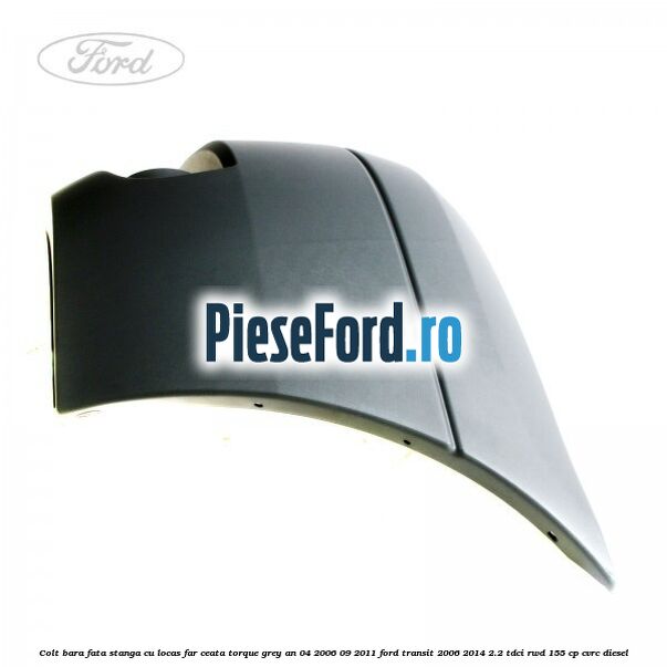 Colt bara fata stanga cu locas far ceata torque grey an 04/2006-09/2011 Ford Transit 2006-2014 2.2 TDCi RWD 155 cp CVRC diesel