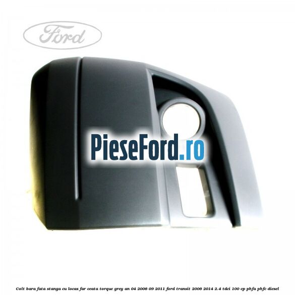 Colt bara fata stanga cu locas far ceata torque grey an 04/2006-09/2011 Ford Transit 2006-2014 2.4 TDCi 100 cp PHFA, PHFC diesel