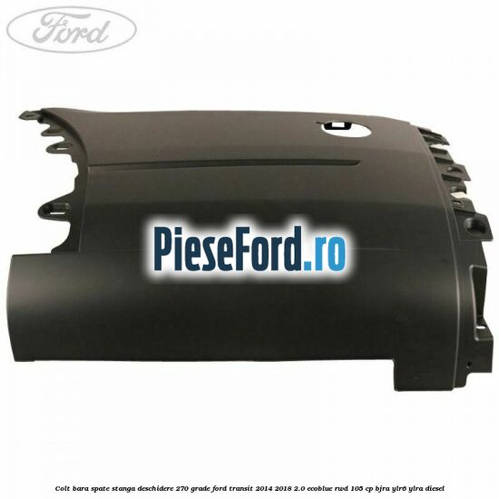 Colt bara spate stanga deschidere 270 grade Ford Transit 2014-2018 2.0 EcoBlue RWD 105 cp BJRA, YLR6, YLRA diesel
