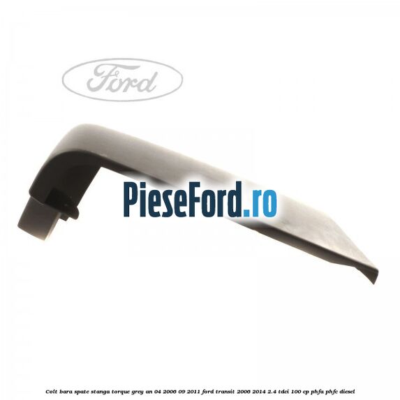 Colt bara spate stanga torque grey an 04/2006-09/2011 Ford Transit 2006-2014 2.4 TDCi 100 cp PHFA, PHFC diesel