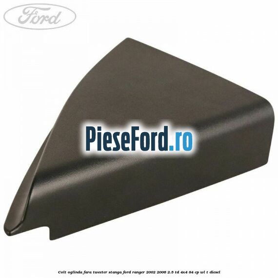 Colt oglinda fara tweeter stanga Ford Ranger 2002-2006 2.5 TD 4x4 84 cp WL-T diesel