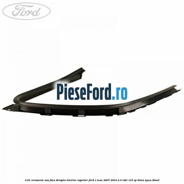 Colt ornament usa fata dreapta interior superior Ford S-Max 2007-2014 2.0 TDCi 115 cp KLWA, TYWA diesel