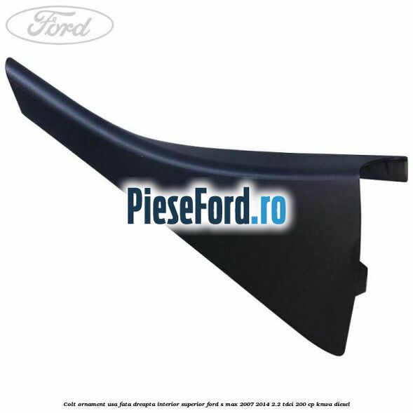 Colt ornament usa fata dreapta interior superior Ford S-Max 2007-2014 2.2 TDCi 200 cp KNWA diesel