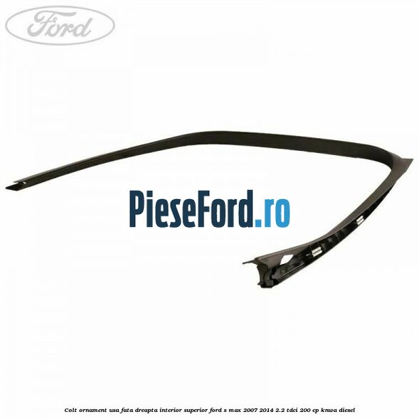 Colt ornament usa fata dreapta interior superior Ford S-Max 2007-2014 2.2 TDCi 200 cp KNWA diesel