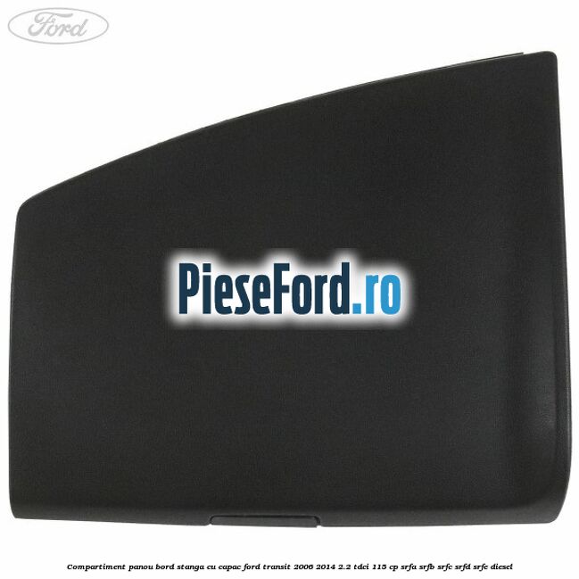 Compartiment panou bord stanga cu capac Ford Transit 2006-2014 2.2 TDCi 115 cp SRFA, SRFB, SRFC, SRFD, SRFE diesel