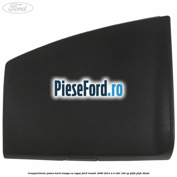 Compartiment panou bord stanga cu capac Ford Transit 2006-2014 2.4 TDCi 100 cp PHFA, PHFC diesel