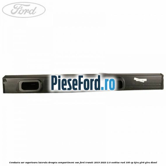 Conducta aer superioara laterala dreapta compartiment VAN Ford Transit 2019-2023 2.0 EcoBlue RWD 105 cp BJRA, YLR6, YLRA diesel