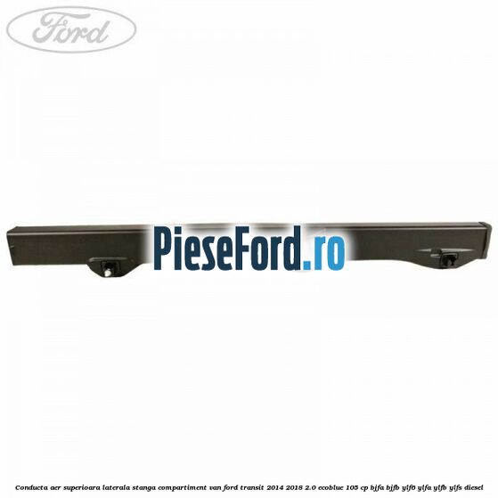 Conducta aer superioara laterala stanga compartiment VAN Ford Transit 2014-2018 2.0 EcoBlue 105 cp BJFA, BJFB, YLF6, YLFA, YLFB, YLFS diesel