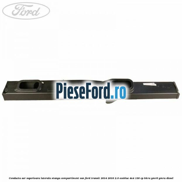 Conducta aer superioara laterala stanga compartiment VAN Ford Transit 2014-2018 2.0 EcoBlue 4x4 130 cp BKRA, YMR6, YMRA diesel