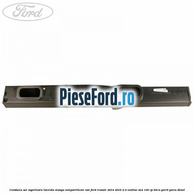 Conducta aer superioara laterala stanga compartiment VAN Ford Transit 2014-2018 2.0 EcoBlue 4x4 130 cp BKRA, YMR6, YMRA diesel