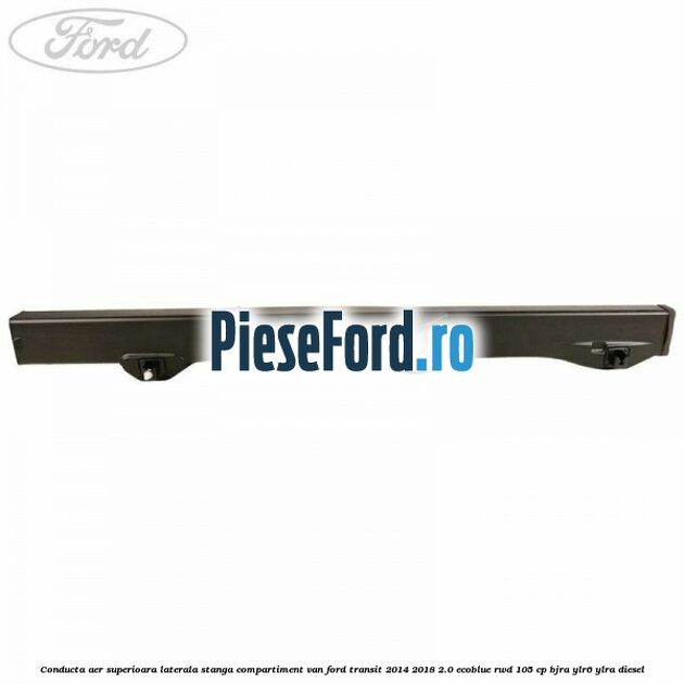 Conducta aer superioara laterala stanga compartiment VAN Ford Transit 2014-2018 2.0 EcoBlue RWD 105 cp Conducta aer superioara laterala stanga compartiment VAN Ford Transit 2014-2018 2.0 EcoBlue RWD 105 cp BJRA, YLR6, YLRA diesel