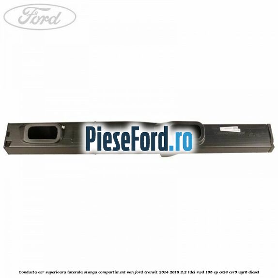 Conducta aer superioara laterala stanga compartiment VAN Ford Transit 2014-2018 2.2 TDCi RWD 155 cp CV24, CVR5, UYR6 diesel
