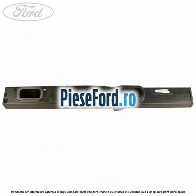 Conducta aer superioara laterala stanga compartiment VAN Ford Transit 2019-2023 2.0 EcoBlue 4x4 170 cp BLRA, YNR6, YNRA diesel