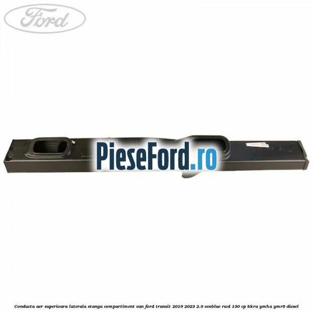 Conducta aer superioara laterala stanga compartiment VAN Ford Transit 2019-2023 2.0 EcoBlue RWD 130 cp BKRA, YMHA, YMR6 diesel
