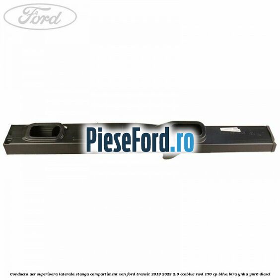 Conducta aer superioara laterala stanga compartiment VAN Ford Transit 2019-2023 2.0 EcoBlue RWD 170 cp BLHA, BLRA, YNHA, YNR6 diesel
