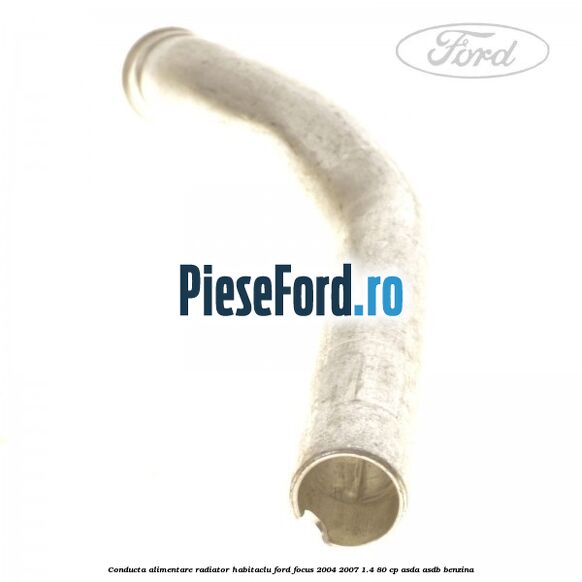 Conducta alimentare radiator habitaclu Ford Focus 2004-2007 1.4 80 cp ASDA, ASDB benzina