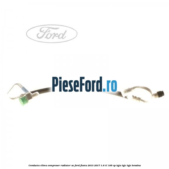 Conducta clima compresor radiator AC Ford Fiesta 2013-2017 1.6 Ti 105 cp IQJA, IQJC, IQJE benzina