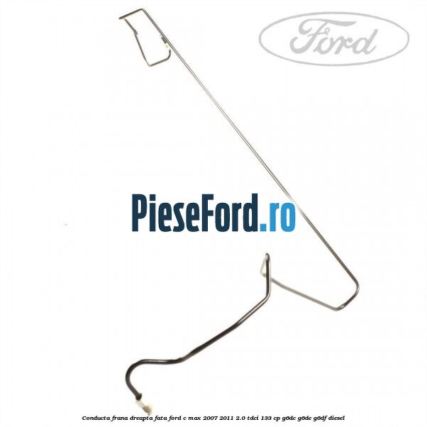 Conducta frana dreapta fata Ford C-Max 2007-2011 2.0 TDCi 133 cp G6DC, G6DE, G6DF diesel