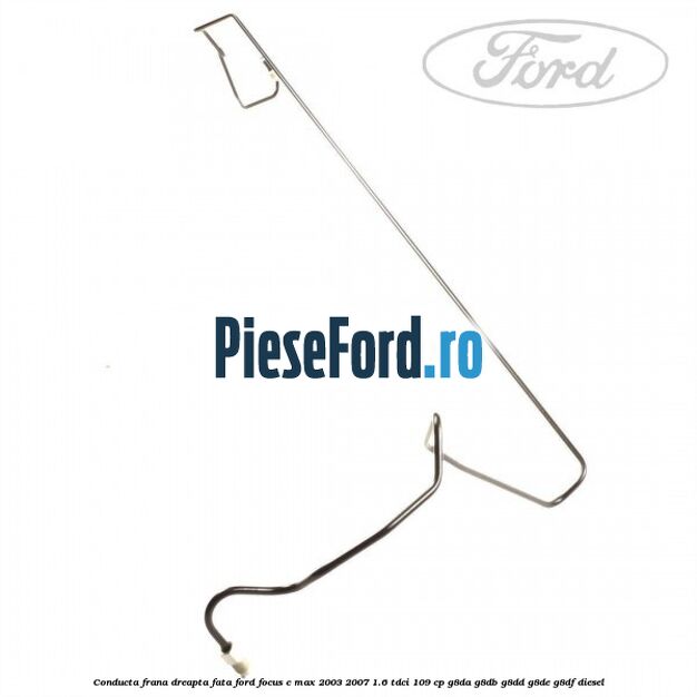 Conducta frana dreapta fata Ford Focus C-Max 2003-2007 1.6 TDCi 109 cp G8DA, G8DB, G8DD, G8DE, G8DF diesel