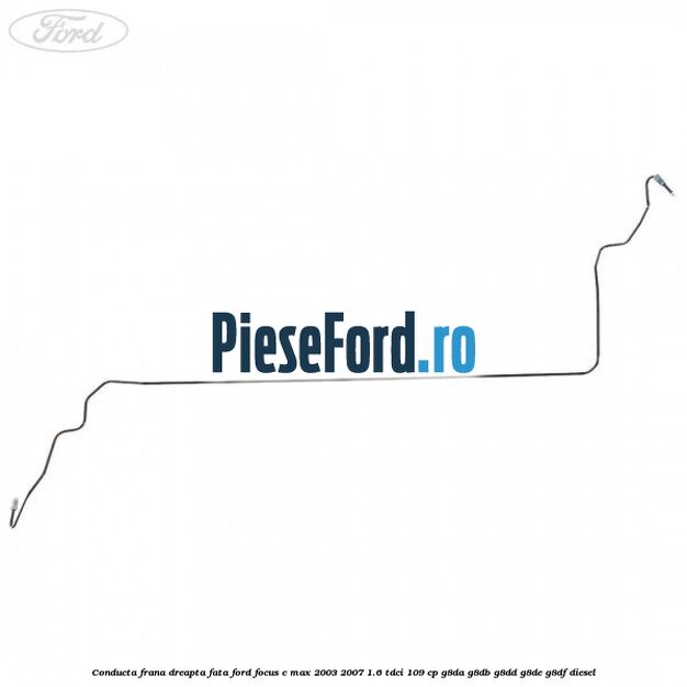 Conducta frana dreapta fata Ford Focus C-Max 2003-2007 1.6 TDCi 109 cp G8DA, G8DB, G8DD, G8DE, G8DF diesel