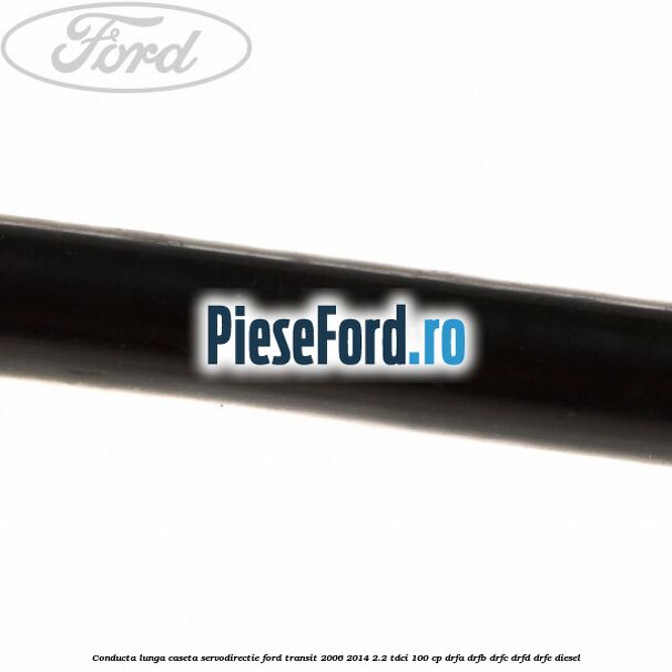 Conducta lunga caseta servodirectie Ford Transit 2006-2014 2.2 TDCi 100 cp DRFA, DRFB, DRFC, DRFD, DRFE diesel