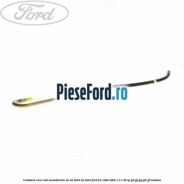 Conducta retur ulei servodirectie an 04/2003-02/2007 Ford Ka 1996-2008 1.3 i 49 cp JJD, JJF, JJG, JJH, JJL benzina