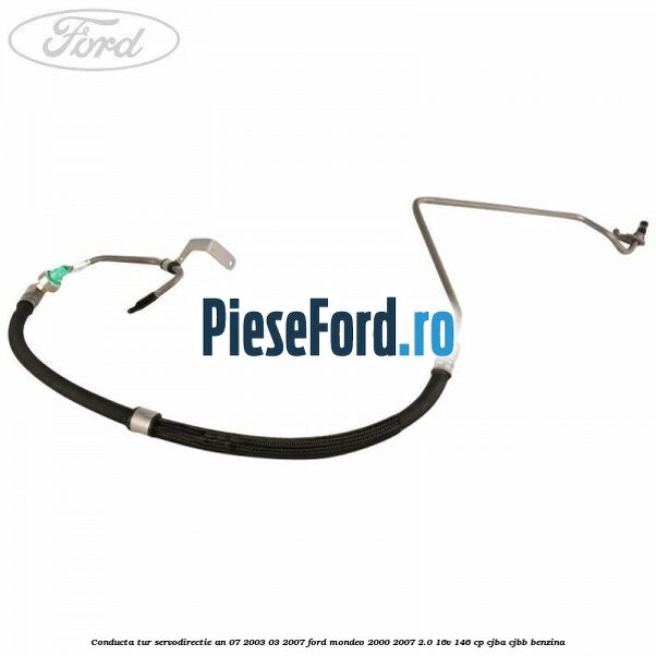 Conducta tur servodirectie an 07/2003-03/2007 Ford Mondeo 2000-2007 2.0 16V 146 cp Conducta tur servodirectie an 07/2003-03/2007 Ford Mondeo 2000-2007 2.0 16V 146 cp CJBA, CJBB benzina