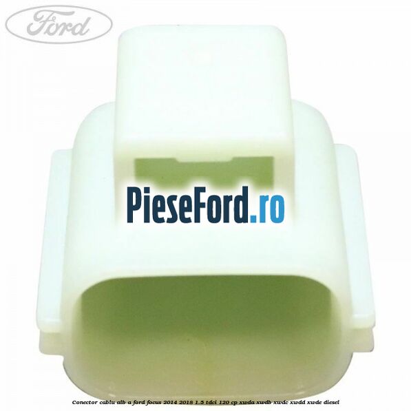 Conector cablu alb A Ford Focus 2014-2018 1.5 TDCi 120 cp XWDA, XWDB, XWDC, XWDD, XWDE diesel