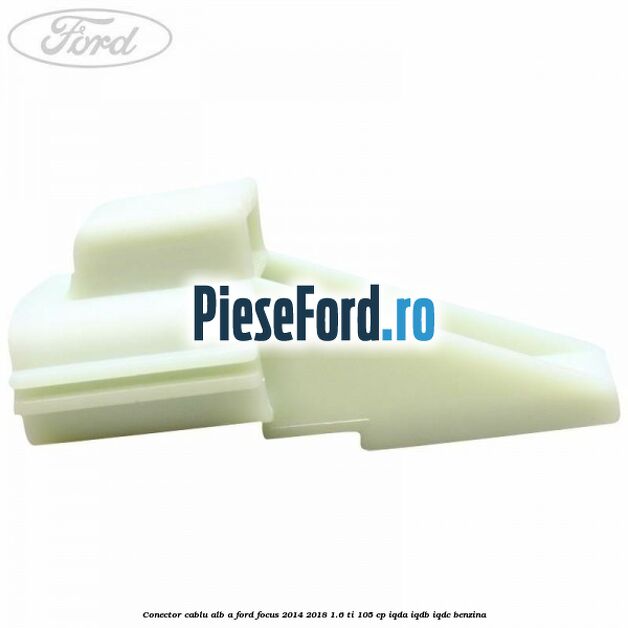 Conector cablu alb A Ford Focus 2014-2018 1.6 Ti 105 cp IQDA, IQDB, IQDC benzina