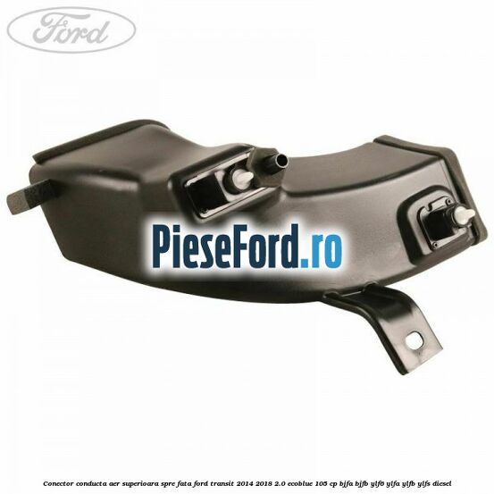 Conector conducta aer superioara spre fata Ford Transit 2014-2018 2.0 EcoBlue 105 cp BJFA, BJFB, YLF6, YLFA, YLFB, YLFS diesel
