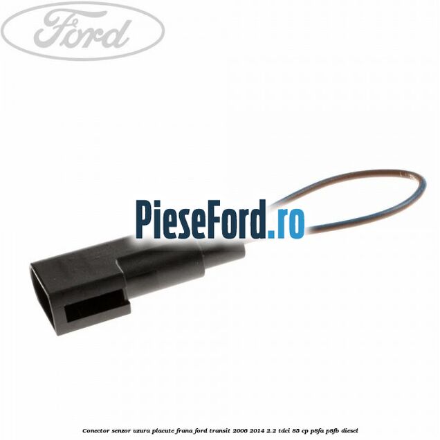 Conector senzor uzura placute frana Ford Transit 2006-2014 2.2 TDCi 85 cp P8FA, P8FB diesel