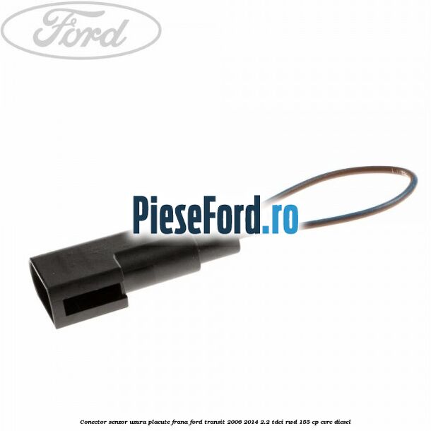 Conector senzor uzura placute frana Ford Transit 2006-2014 2.2 TDCi RWD 155 cp CVRC diesel