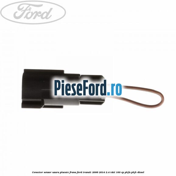 Conector senzor uzura placute frana Ford Transit 2006-2014 2.4 TDCi 100 cp PHFA, PHFC diesel
