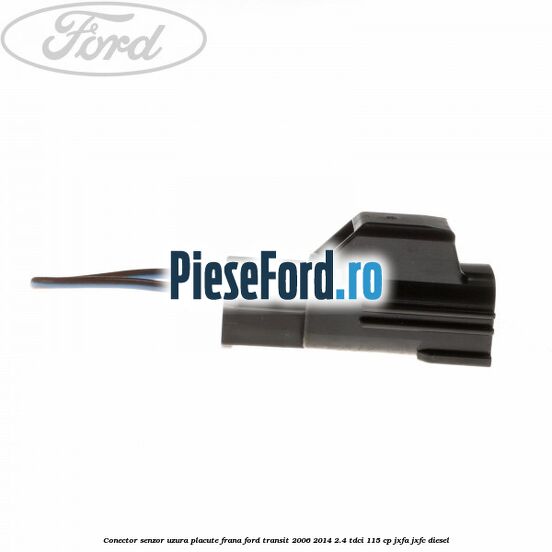 Conector senzor uzura placute frana Ford Transit 2006-2014 2.4 TDCi 115 cp JXFA, JXFC diesel