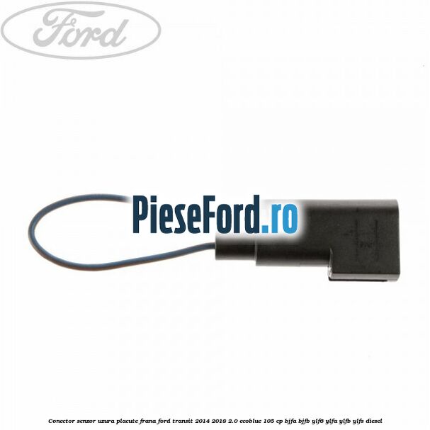 Conector senzor uzura placute frana Ford Transit 2014-2018 2.0 EcoBlue 105 cp BJFA, BJFB, YLF6, YLFA, YLFB, YLFS diesel