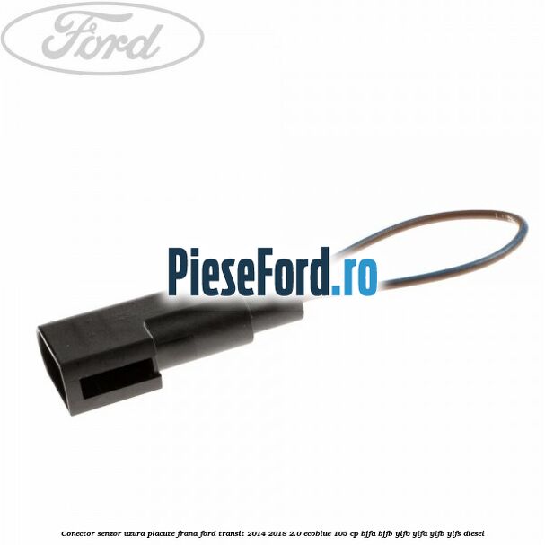 Conector senzor uzura placute frana Ford Transit 2014-2018 2.0 EcoBlue 105 cp BJFA, BJFB, YLF6, YLFA, YLFB, YLFS diesel